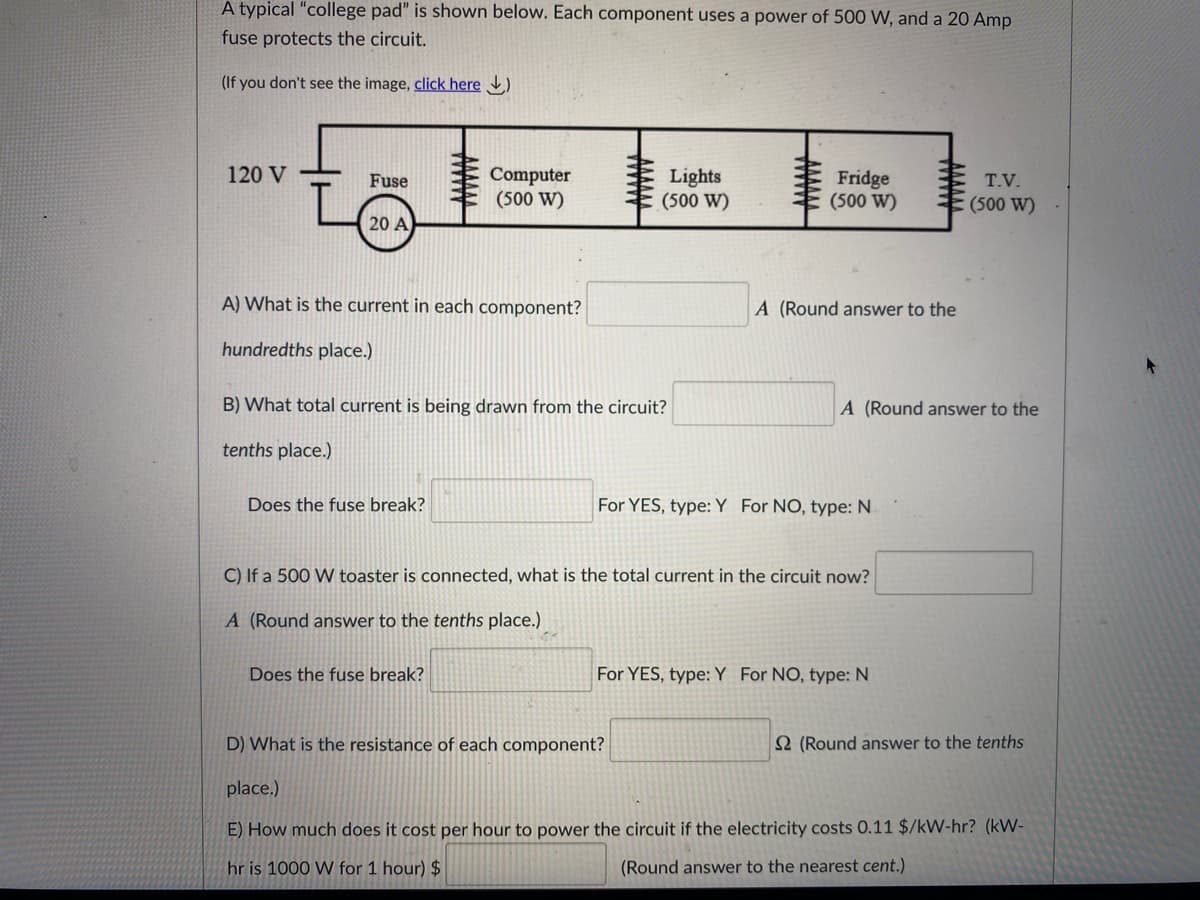 A typical "college pad" is shown below. Each component uses a power of 500 W, and a 20 Amp
fuse protects the circuit.
(If you don't see the image, click here )
120 V
Computer
(500 W)
Lights
(500 W)
Fridge
(500 W)
Fuse
T.V.
(500 W)
20 A
A) What is the current in each component?
A (Round answer to the
hundredths place.)
B) What total current is being drawn from the circuit?
A (Round answer to the
tenths place.)
Does the fuse break?
For YES, type: Y For NO, type: N.
C) If a 500 W toaster is connected, what is the total current in the circuit now?
A (Round answer to the tenths place.)
Does the fuse break?
For YES, type:Y For NO, type: N
D) What is the resistance of each component?
2 (Round answer to the tenths
place.)
E) How much does it cost per hour to power the circuit if the electricity costs 0.11 $/kW-hr? (kW-
hr is 1000 W for 1 hour) $
(Round answer to the nearest cent.)
