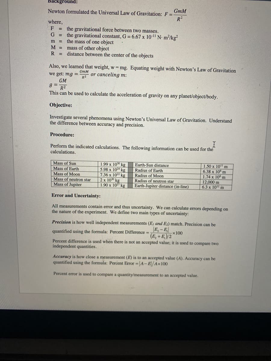 Background:
GmM
Newton formulated the Universal Law of Gravitation: F =
R2
where,
the gravitational force between two masses.
the gravitational constant, G = 6.67 x 101' N- m²/kg?
the mass of one object
mass of other object
distance between the center of the objects
F
G =
m =
M =
R =
Also, we learned that weight, w =mg. Equating weight with Newton's Law of Gravitation
we get: mg =
GmM
or canceling m:
R2
GM
g =
R2
This can be used to calculate the acceleration of gravity on any planet/object/body.
Objective:
Investigate several phenomena using Newton's Universal Law of Gravitation. Understand
the difference between accuracy and precision.
Procedure:
Perform the indicated calculations. The following information can be used for the
calculations.
| 1.50 x 10" m
6.38 x 10 m
1.74 x 10° m
12,000 m
6.3 x 10" m
Mass of Sun
1.99 x 100 kg
5.98 x 10²ª kg
7.36 x 1022 kg
2 x 100 kg
1.90 x 107 kg
Earth-Sun distance
Radius of Earth
Radius of Moon
Radius of neutron star
Earth-Jupiter distance (in-line)
Mass of Earth
Mass of Moon
Mass of neutron star
Mass of Jupiter
Error and Uncertainty:
All measurements contain error and thus uncertainty. We can calculate errors depending on
the nature of the experiment. We define two main types of uncertainty:
Precision is how well independent measurements (Ej and E2) match. Precision can be
|E - E|
quantified using the formula: Percent Difference =
x100
(E, + E,)/2
Percent difference is used when there is not an accepted value; it is used to compare two
independent quantities.
Accuracy is how close a measurement (E) is to an accepted value (A). Accuracy can be
quantified using the formula: Percent Error =|A-E/A×100
Percent error is used to compare a quantity/measurement to an accepted value.
