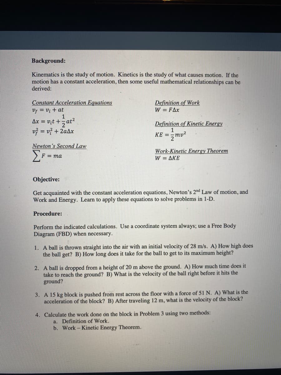 Background:
Kinematics is the study of motion. Kinetics is the study of what causes motion. If the
motion has a constant acceleration, then some useful mathematical relationships can be
derived:
Constant Acceleration Equations
Vf = vị + at
1
Ax = vịt +-
Definition of Work
W = FAx
Definition of Kinetic Energy
v} = v} + 2aAx
mv²
KE =
2
Newton's Second Law
Work-Kinetic Energy Theorem
W= ΔΚΕ
F = ma
Objective:
Get acquainted with the constant acceleration equations, Newton's 2nd Law of motion, and
Work and Energy. Learn to apply these equations to solve problems in 1-D.
Procedure:
Perform the indicated calculations. Use a coordinate system always; use a Free Body
Diagram (FBD) when necessary.
1. A ball is thrown straight into the air with an initial velocity of 28 m/s. A) How high does
the ball get? B) How long does it take for the ball to get to its maximum height?
2. A ball is dropped from a height of 20 m above the ground. A) How much time does it
take to reach the ground? B) What is the velocity of the ball right before it hits the
ground?
3. A 15 kg block is pushed from rest across the floor with a force of 51 N. A) What is the
acceleration of the block? B) After traveling 12 m, what is the velocity of the block?
4. Calculate the work done on the block in Problem 3 using two methods:
a. Definition of Work.
b. Work - Kinetic Energy Theorem.
