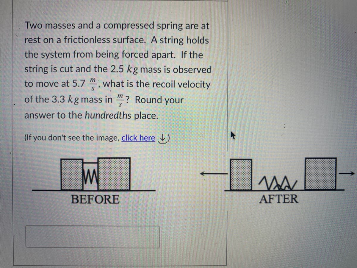 Two masses and a compressed spring are at
rest on a frictionless surface. A string holds
the system from being forced apart. If the
string is cut and the 2.5 kg mass is observed
to move at 5.7 ", what is the recoil velocity
of the 3.3 kg mass in "? Round your
answer to the hundredths place.
you don't see the image, click here )
BEFORE
AFTER
