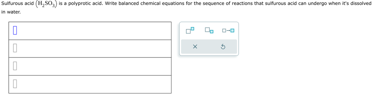 0
U
Sulfurous acid (H2SO3) is a polyprotic acid. Write balanced chemical equations for the sequence of reactions that sulfurous acid can undergo when it's dissolved
in water.
x
ローロ