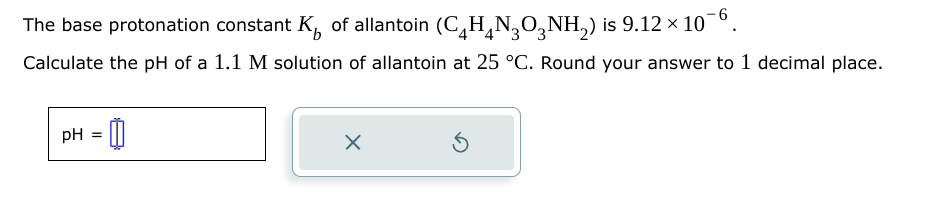 The base protonation constant K of allantoin (CH4NO3NH2) is 9.12 × 10
Calculate the pH of a 1.1 M solution of allantoin at 25 °C. Round your answer to 1 decimal place.
pH =
1
☑
⑤