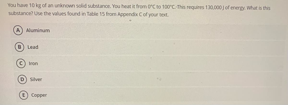 You have 10 kg of an unknown solid substance. You heat it from 0°C to 100°C. This requires 130,000 J of energy. What is this
substance? Use the values found in Table 15 from Appendix C of your text.
A) Aluminum
B Lead
D
Iron
Silver
E) Copper