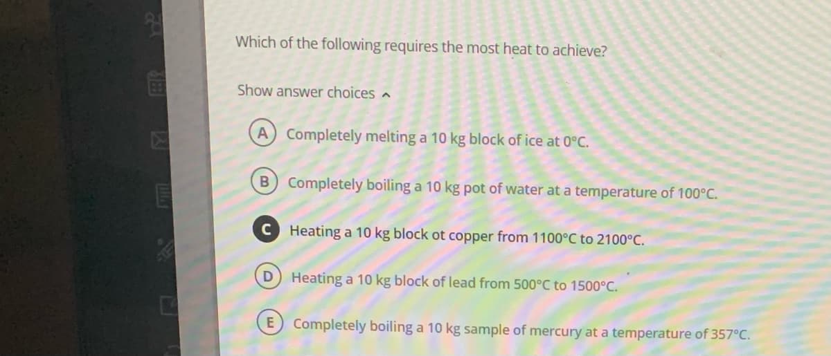 Which of the following requires the most heat to achieve?
Show answer choices
A Completely melting a 10 kg block of ice at 0°C.
B) Completely boiling a 10 kg pot of water at a temperature of 100°C.
D
E
Heating a 10 kg block ot copper from 1100°C to 2100°C.
Heating a 10 kg block of lead from 500°C to 1500°C.
Completely boiling a 10 kg sample of mercury at a temperature of 357°C.