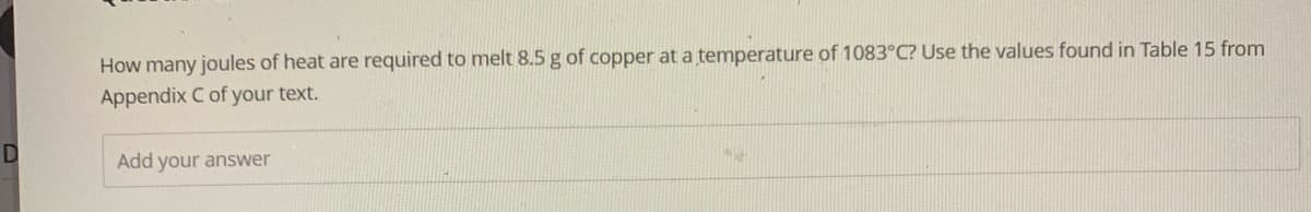 D
How many joules of heat are required to melt 8.5 g of copper at a temperature of 1083°C? Use the values found in Table 15 from
Appendix C of your text.
Add your answer
M