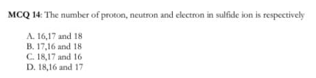 MCQ 14: The number of proton, neutron and electron in sulfide ion is respectively
A. 16,17 and 18
B. 17,16 and 18
C. 18,17 and 16
D. 18,16 and 17
