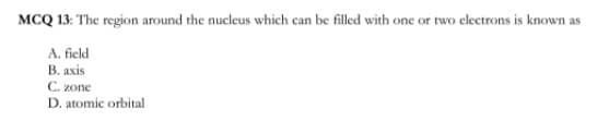 MCQ 13: The region around the nucleus which can be filled with one or two electrons is known as
A. field
В. аxis
C. zone
D. atomic orbital
