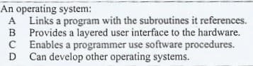 An operating system:
A Links a program with the subroutines it references.
B Provides a layered user interface to the hardware.
C Enables a programmer use software procedures.
D
D Can develop other operating systems.
