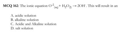 MCQ 162: The ionic equation O
+ H,Og → 20H'. This will result in an
A. acidic solution
B. alkaline solution
C. Acidic and Alkaline solution
D. salt solution
