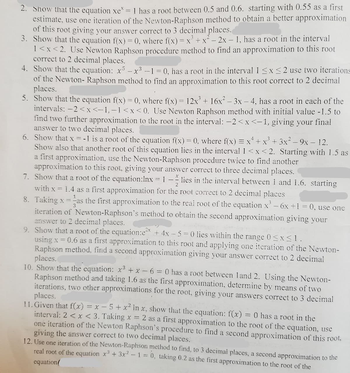 2. Show that the equation xe = 1 has a root between 0.5 and 0.6. starting with 0.55 as a first
estimate, use one iteration of the Newton-Raphson method to obtain a better approximation
of this root giving your answer correct to 3 decimal places.
3. Show that the equation f(x) = 0, where f(x) = x° + x² – 2x – 1, has a root in the interval
1<x<2. Use Newton Raphson pròcedure method to find an approximation to this root
correct to 2 decimal places.
%3D
4. Show that the equation: x5 - x³ -
of the Newton- Raphson method to find an approximation to this root correct to 2 decimal
places.
5. Show that the equation f(x) = 0, where f(x) = 12x + 16x – 3x – 4, has a root in each of the
intervals: -2 <x <-1, -1<x <0. Use Newton Raphson method with initial value -1.5 to
find two further approximation to the root in the interval: -2 < x <-1, giving your final
answer to two decimal places.
6. Show that x = -1 is a root of the equation f(x)= 0. where f(x) = x* + x' + 3x² – 9x – 12.
Show also that another root of this equation lies in the interval 1<x<2. Starting with 1.5 as
a first approximation, use the Newton-Raphson procedure twice to find another
approximation to this root, giving your answver correct to three decimal places.
7. Show that a root of the equation:Inx = 1
1 = 0, has a root in the interval 1<x<2 use two iterations
-
lies in the interval between i and 1.6. starting
- -
2
with x = 1.4 as a first approximation for the root correct to 2 decimal places
8. Taking x =-as the first approximation to the real root of the equation x'– 6x +1 = 0, use one
iteration of Newton-Raphson's method to obtain the second approximation giving your
answer to 2 decimal places.
9. Show that a root of the equation:e + 4x - 5 = 0 lies within the range 0 <x<1.
using x = 0.6 as a first approximation to this root and applying one iteration of the Newton-
Raphson method, find a second approximation giving your answer correct to 2 decimal
places.
10. Show that the equation: x³ + x - 6 = 0 has a root between land 2. Using the Newton-
Raphson method and taking 1.6 as the first approximation, determine by means of two
iterations, two other approximations for the root, giving your answers correct to 3 decimal
places.
11. Given that f(x) = x – 5+ x² In x, show that the equation: f(x) = 0 has a root in the
interval: 2 < x < 3. Taking x =
one iteration of the Newton Raphson's procedure to find a second approximation of this root,
giving the answer correct to two decimal places.
12. Use one iteration of the Newton-Raphson method to find, to 3 decimai places, a second approximation to the
real root of the equation x + 3x -1 = 0, taking 0.2 as the first approximation to the root of the
1
3
2x
2 as a first approximation to the root of the equation, use
.3
equation(
