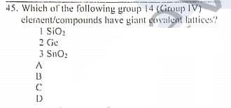 45. Which of the following group 14 (Group IV)
elernent/compounds have giant govalent lattices?
I siO:
2 Ge
3 Sno:
A.
13
