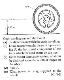 Tyre
0.25 m
Copy the diagram and show on it
(a) the direction in which the car is travelling.
(b) Draw an arrow on the diagram represent-
ing F, the horizontal component of the
force which the road exerts on the tyre.
(c) Since the car is not accelerating, what can
be deduced about the resultant torque on
the wheel?
(d) Find F.
(c) What power is being supplied to the
wheel?
{C, '92)
