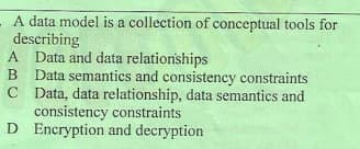 A data model is a collection of conceptual tools for
describing
A Data and data relationships
B Data semantics and consistency constraints
C Data, data relationship, data semantics and
consistency constraints
D Encryption and decryption
