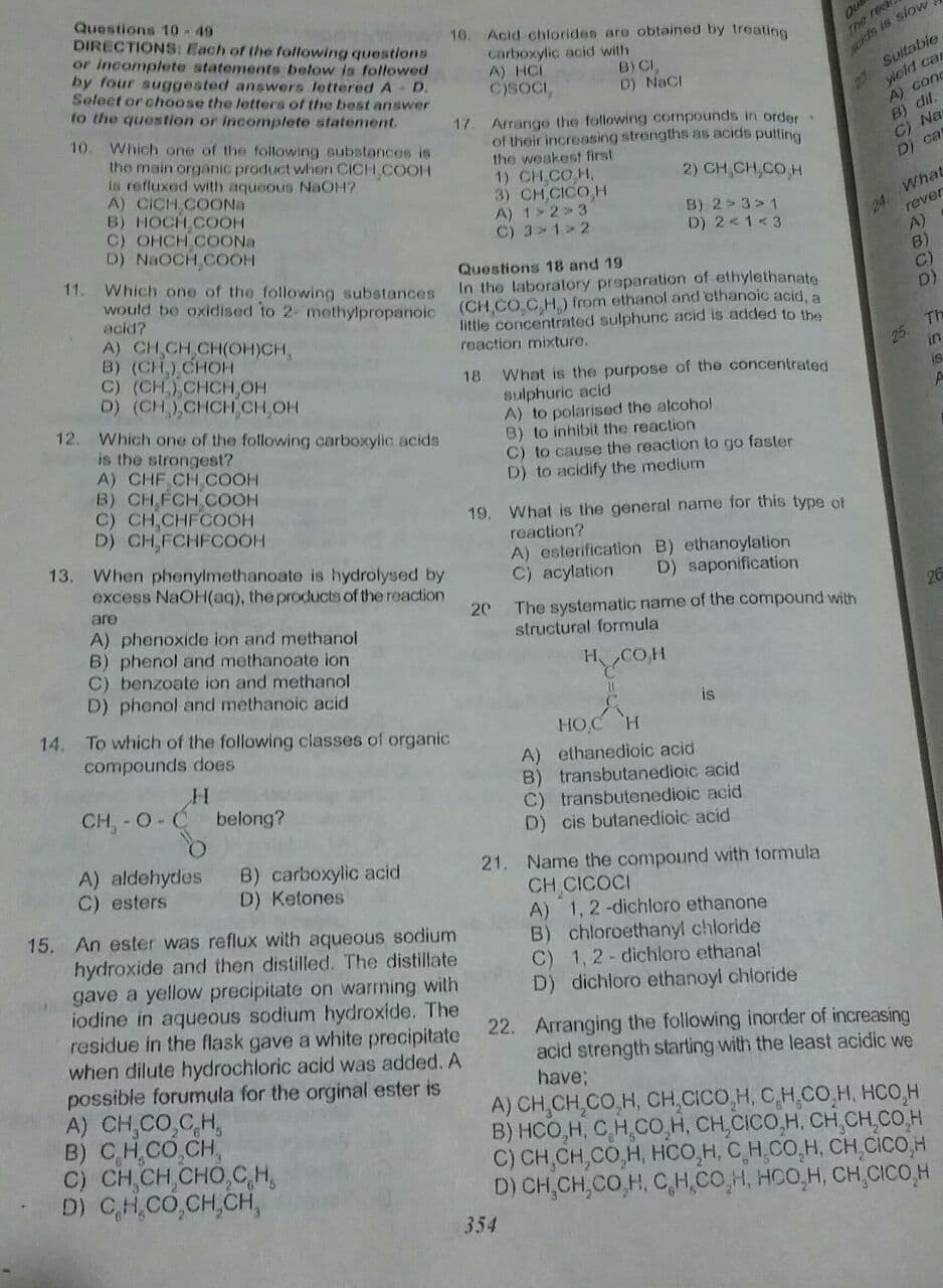 Questions 10-49
DIRECTIONS: Each of the following questions
or incomplete statements below is followed
by four suggested answers lettered A D.
Solect or choose the letters of the best answer
to the question or incomptete statement.
Que
The real
10. Acid chtorides are obtained by treating
Carboxylic acid with
A) HCI
C)SOCI,
B) CI
D) NaCI
Suitabie
yield can
ckds is slow
227
A) conc
B) dif.
C) Na
DI ca
10.
Which one of the following aubstances is
the main organic product when CICH COOH
Is refluxed with aqueous NaOH?.
A) CICH COONa
B) HOCH COOH
C) OHCH COONA
D) NAOCH COOH
Arrango the following compounds in order
of their increasing strengths as acids putting
the weakest first
1) CH CO H.
3) CH CICO H
A) 1>2> 3
C) 3>1> 2
17
2) CH,CH,CO H
B) 2 > 3>1
What
D) 2<1<3
rever
A)
B)
C)
D)
11.
Which one of the following substances
Would be oxidised to 2- methyipropanoi (CH CO C H.) from ethanol and othanoic acid, a
acid?
A) CH CH CH(OH)CH,
B) (CH) CHOH
C) (CH.),CHCH,OH
D) (CH) CHCHCH OH
12. Which one of the following carboxylic acids
is the strongest?
A) CHF CH COOH
B) CH FCH COOH
C) CH CHFCOOH
D) CH,FCHFCOOH
Questions 18 and 19
In the laboratory proparation of ethylethanate
little concentrated sulphunc acid is added to the
reaction mixture.
Th
25
in
18 What is the purpose of the concentrated
sulphuric acid
A) to polarised the alcohol
B) to inhibit the reaction
C) to cause the reaction to go faster
D) to acidify the medium
is
19. What is the general name for this type of
reaction?
A) esterification B) ethanoylation
C) acylation
13,
When phenylmethanoate is hydrolysed by
excess NaOH(aq), the products of the reaction
D) saponification
are
26
The systematic name of the compound with
structural formula
20
A) phenoxide ion and methanol
B) phenol and methanoate ion
C) benzoate ion and methanol
D) phonol and methanoic acid
HOH
%3D
14.
is
To which of the following classes of organic
compounds does
HOC H
A) ethanedioic acid
B) transbutanedioic acid
C) transbutenedioic acid
D) cis butanedioic acid
CH-0-C
belong?
A) aldehydes
C) esters
B) carboxylic acid
D) Ketones
21. Name the compound with tormula
CH CICOCI
A) 1, 2 -dichloro ethanone
B) chloroethanyl chloride
C) 1, 2- dichloro ethanal
D) dichloro ethanoyl chloride
15. An ester was reflux with aqueous sodium
hydroxide and then distilled. The distillate
gave a yellow precipitate on warming wilth
iodine in aqueous sodium hydroxide. The
residue in the flask gave a white precipitate
when dilute hydrochloric acid was added. A
possible forumula for the orginal ester is
A) CH,CO,C,H,
B) CH,CO,CH,
C) CH,CH,CHO CH,
D) CH,CO,CH,CH,
22. Arranging the following inorder of increasing
acid strength starting with the least acidic we
have:
A) CH,CH,CO,H, CH,CICO,H, CH CO.H, HCO,H
B) HCO,H, CH,CO,H, CH,CICO,H, CH,CH,CO,H
C) CH,CH,CO,H, HCO,H, CH.CO,H, CH,CiCO,H
D) CH,CH,CO,H, C,H,CO,H, HOO,H, CH,CICO,H
354
