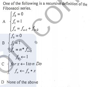 One of the following is a recursive definition of the
Fibonacci series.
fo =0
A =1
[So = 0
B S=1
%3D
C for x +Iton Do
D None of the above
