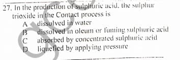 27. In the production of sulphuric iacid, the sulphur
trioxide in the Contact process is
A dissolved in water
13
B dissolved in oleum or fuming sulphuric acid
C absorbed by concentrated sulphurie acid
D liquefied by applying pressure
