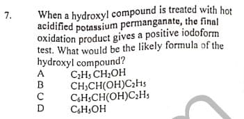 7.
When a hydroxyl compound is treated with hot
acidified potassium permanganato, the final
oxidation product gives a positive iodoform
test. What would be the likely formula of the
hydroxyl compound?
C2H5 CH;OH
CH,CH(OH)C2H5
CH;CH(OH)C2HS
CsH;OH
ABCD
