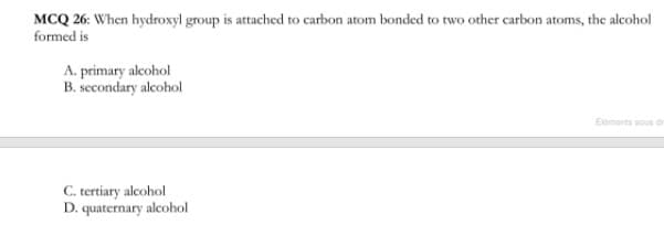 MCQ 26: When hydroxyl group is attached to carbon atom bonded to two other carbon atoms, the alcohol
formed is
A. primary alcohol
B. secondary alcohol
Eements sous d
C. tertiary alcohol
D. quaternary alcohol
