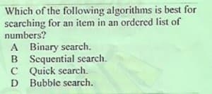 Which of the following algorithms is best for
scarching for an item in an ordered list of
numbers?
A Binary search.
B Sequential search.
C Quick search.
D Bubble search.
