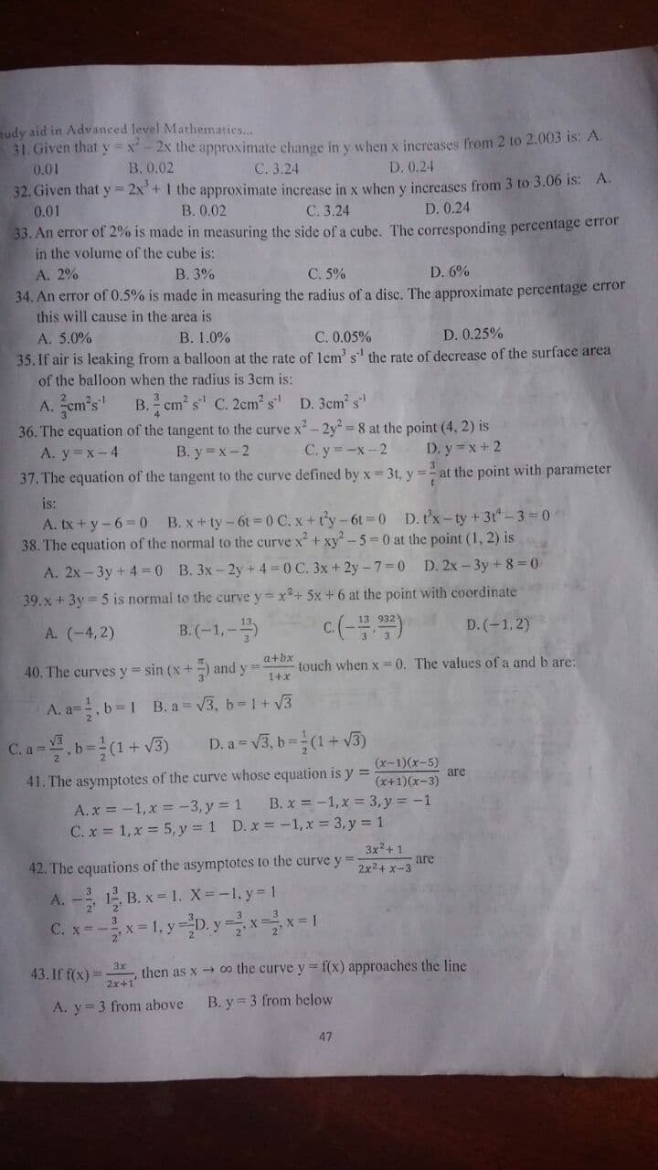 udy aid in Advanced level Mathematics..
31. Given that y = x-2x the approximate change in y when x inereases from 2 to 2.003 is: A.
0.01
B. 0.02
C. 3.24
D. 0.24
32. Given that y = 2x'+ I the approximate increase in x when y increases from 3 to 3.06 is: A.
0.01
B. 0.02
C. 3.24
D. 0.24
33. An error of 2% is made in measuring the side of a cube. The corresponding percentage error
in the volume of the cube is:
A. 2%
В. 3%
C. 5%
D. 6%
34. An error of 0.5% is made in measuring the radius of a disc. The approximate percentage error
this will cause in the area is
A. 5.0%
B. 1.0%
C. 0.05%
D. 0.25%
35. If air is leaking from a balloon at the rate of lem' s' the rate of decrease of the surface area
of the balloon when the radius is 3cm is:
A. em's' B. cm s C. 2em s' D. 3em s"
36. The equation of the tangent to the curve x - 2y = 8 at the point (4, 2) is
A. y x-4
37. The equation of the tangent to the curve defined by x 3t, y=- at the point with parameter
B. y x-2
C. y=-x-2
D. y = x + 2
is:
A. tx + y-6=0 B. x + ty-6t=0 C. x + ty-6t =0 D.tx-ty +3t-3= 0
38. The equation of the normal to the curve x + xy-5 0 at the point (1, 2) is
A. 2x – 3y + 4 = 0 B. 3x-2y +4 =0 C. 3x+ 2y - 7=0 D. 2x - 3y + 8 =0
39. x + 3y = 5 is normal to the curve y=x+ 5x + 6 at the point with coordinate
A. (-4,2)
B.(-1,-
c(-)
D. (-1.2)
40. The curves y sin (x+ and y=
a+bx
touch when x=0. The values of a and b are:
1+x
A. a=, b=1 B. a= V3, b=1 + V3
C. a =
D. a= v3, b =(1+ V3)
41. The asymptotes of the curve whose equation is y =
(x-1)(x-5)
are
(x+1)(x-3)
A.x = -1, x = -3, y = 1
C.x 1, x = 5, y 1 D. x = -1, x 3,y = 1
B. x = -1,x = 3,y -1
3x2+ 1
42. The equations of the asymptotes to the curve y =
are
2x24 x-3
A. - 1 B. x= 1. X= -1. y 1
C. x=-x-1, y=D. y =xx=1
3x
43. If f(x) =
then as x o the curve y = f(x) approaches the line
2x+1
A. y= 3 from above
B. y = 3 from below
47
