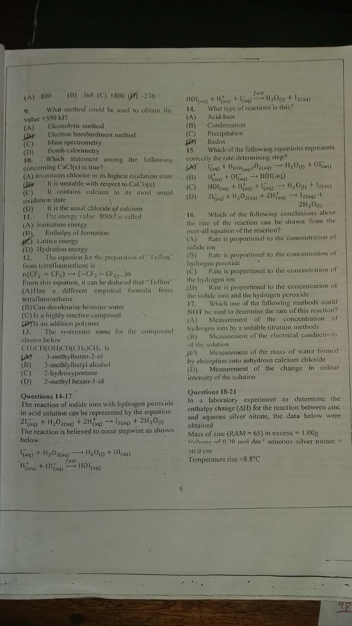 (B) 364 (C) + 800 ) -276
fast
(A) -800
HOl + Hn) + )
What type of reactions is this?
Acid-base
9.
What method could be used to obtam the
14.
value +590 kJ?
(A)
(BY
(C)
(D)
(A)
Electrolytic method
Electron bombardment method
Mass spectrometry
Bomb calorimetry
Which statenent among the following
Condensation
Precipitation
Redox
Which of the following equations represents
(B)
(C)
15.
correctly the rate-determining step?
(AT
10.
concerning CaCI(s) is true?
(A) lrcontains chlorine in its highest oxidation state
(B
(C)
oxjdation state
(D)
(B)
Hag) + Ola) - HOI(aq)
It is unstable with respect to CaCI (s)
It contains calcium in its most usual
(C)
HOlaq) + Han) + ag) - H,0u) + Iz(aq)
(D)
21an) + H202(aq) + 2Ha) Iz(aq) +
2H,00)
It is the usual chloride of calcium
The energy value 800k is called
16.
Which of the following conclusions about
11.
(A) lonisation energy
(B)
O Lattice energy
(D) Hydration energy
the rate of the reaction can be drawn from the
over-all equation of the reaction?
Enthalpy of formation
Rate is proportional to the concentration of
(A)
iudide ion
The equation for the preparation of Teflon
(13)
Rate is proportional to the concentration of
12.
from tetrafluoroethene is
n(CF, = CF2) - (-CF, - CF-)n
From this equation, it can be deduced that "Teflon"
(A)Has a different empirical formula from
tetrafluoroetfiene
(B) Can decolourise bromine water
(C) Is a highly reactive compound
DTIS an addition polymer
tıydrogen peroxide
(C)
the hydrogen ion
(D)
the jodide ions and the hydrogen peroxide.
Fate is proportional to the concentration of
Rate is proportional to the concentration of
Which one of the following methods could
NOT be used to determine the rate of this reaction?
Measurement of the concentration of
17.
(A)
hydrogen ions by a suitable titration methods
(B)
of the solution
13.
The systematic name for the compound
Measurement of the electrical conductivity
shown below
CHICH(OH)CH(CH)CH Is
LAT
(B)
(C)
(D)
Measurement of the mass of water fomed
3-methylbutan-2-ol
3-methlylbutyl alcohol
2-hydroxypentane
2-methyl hexan-1-ol
(C)
by absorption onto anhydrous calcium chloride
(D)
intensity of the solution
Measurement of the change in colour
Questions 14-17
The reaction of iodide ions with hydrogen peroxide
in acid solution can be represented by the equation
21a9) + H202{aq) + 2Hag) Iz(an) + 2H20(1)
The reaction is believed to occur stepwise as shown
below
Questions 18-21
In a laboratory experiment to determine the
enthalpy change (AH) for the reaction between zinc
and aqueous silver nitrate, the data below were
obtained
Mass of zine (RAM = 65) in excess = 1.00g
Valume of 0 20 mol dm aqueous silver nitrate =
aq) + H,02(a4) H20 +01(aq)
fast
HOl(aq)
20.0 cm
Teinperature rise =8.8°C
Ham + 0)
