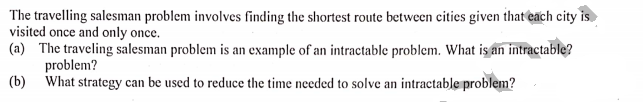 The travelling salesman problem involves finding the shortest route between cities given that each city is.
visited once and only once.
(a) The traveling salesman problem is an example of an intractable problem. What is an intractable?
problem?
(b) What strategy can be used to reduce the time needed to solve an intractable problem?
