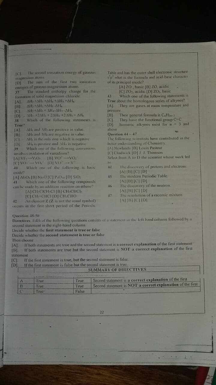 Table and has the outer shell electronic structure
sp' what is the formula and acid-base character
of its principal oxide?
(A] ZO, basic [B) ZO, acidic
[C] ZO, acidic (D] ZO), basic
Which one of the following statements is
Truc about the homologous series of alkynes?
[A]
The second sonization energy of gaseous
imagnesium atoms
[D)
energies of gaseous magnesium atoms.
The standard enthalpy change for the
formation of solid magnesium chlaride
The sum of the lirst two jonization
43
AH: +AH, +AH, tAH, +AH,
[A].
AH, +AH, +Als AH.
They are gases at room temperature and
(B)
AH, +AH+ SH1-AHs -AH.
All: 12A1, + 2AH, +2AH, + AH,
Which of the following statements is
pressure
38
True"
[B]
[C]
Their general formula is C,H-2
They have the functional group C-C
Isomeric alk ynes exist for n - 3 and
[D]
(A).
AH, and lle are negative in v alue
above
Question 44
T'he following scientists have contributed in the
Alh and AH, are positive in value.
(B).
AH, is the only one which is negative
li, is posative and Sii, is negalive
47
belter under sianding of Chemistry.
LAI Newlands (B|Louis Pasteur
ICJ Chadwick (DJ I. Thomson
Select from A to D the scientist whose work led
[Di.
39
Which une of the following conversions
mvolves oxidation of vanadium?
JAJ VE.-V:0.
IB] Vo VO:
ICI VO. - VO, D] VO- V
Which one of the following is basic
to
Uxide?
[AJ ALO (BJ Na,O[C] POw [D] SiOs
Which one of the following compouinds
The discovery of protons and electrons
[A]|B|[C) [D]
The modern Periodic Table,
45
(allol lallvl
The discovery of the neutron.
41
16
can be made by an addition reaction on ethene?
(AJ CH.CICH:CI [B] CH CHCH
[c]CH:-CHCI [DJ CH CHO
An element Z (Z is not the isual symbol)
ecurs in the first short period of the Periodic
47
The resolution of a racemic mixture
42
Question 48-510
Directives. Eath of the following questions consists of a statementan the lelt band column foliowed by a
second statement in the right-hand column.
Decide whether the first statement is true or false
Decide whether the second statement is true or false
Then choose
[A].
Il both statements are true and the second statement is a correct explanation of the first statement
[BJ.
If both statements are true but the second statement is NOT a correct explanation of the first
statement
[C].
If the first statement is true, but the second statement is false.
(D].
If the first statement is false but the second statement is true.
SUMMARY OF DIRECTIVES
. . .-
Second statement is a correct explanation of the first
Second statement is NOT a correct explanation of the first
True
True
B.
Truc
True
True
False
22
