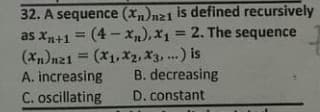 32. A sequence (xn)n21 is defined recursively
as xn+1 = (4 -X),x1 = 2. The sequence
(Xn)nz1 = (x1, X2, X3, .) is
A. increasing
%3D
%3D
B. decreasing
C. oscillating
D. constant
