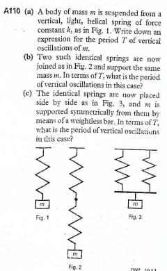 A110 (a) A body of mass m is suspended from a
vertical, light, helical spring of force
constant k, as in Fig. 1. Write down an
expression for the period T of vertical
oscillations of wm.
(b) Two such identical springs are now
joined as in Fig. 2 and support the same
mass m. In terms of T, what is the period
of vertical oscillations in this case?
(c) The identical springs are now placed
side by side as in Fig. 3, and m is
supported symmetrically from them by
means of a weightless bar. In terms of 7,
what is the period of vertical oscillatiuns
in this case?
Fig. 1
Fig. 3
Fig. 2
2011
