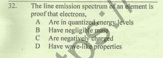 The line emission spectrum of an element is
proof that electrons,
A
32.
A Are in quantized energy levels
B Have negligible mass
C Are negatively charged
D
Have wave-like properties
