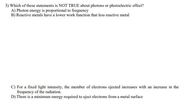 3) Which of these statements is NOT TRUE about photons or photoelectric effect?
A) Photon energy is proportional to frequency
B) Reactive metals have a lower work function that less reactive metal
C) For a fixed light intensity, the member of electrons ejected increases with an increase in the
frequency of the radiation.
D) There is a minimum energy required to eject electrons from a metal surface
