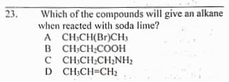 23.
Which of the compounds will give an alkane
when reacted with soda lime?
A CH;CH(Br)CH;
B CH;CH;COOH
C C H;CH;CH2NH2
D CH;CH=CH2
