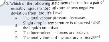 30. Which of the following statements is true for a pair of
miscible liquids whose mixture shows negative
deviation from Raoult's Law?
A The total vapour pressure decrcases.
Slight drop in temperature is observed when
the liquids are mixed.
The intermolecular forces are broken.
D The total volume of the mixture is increased.
A
