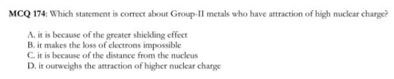 MCQ 174: Which statement is correct about Group-II metals who have attraction of high nuclear charge?
A. it is because of the greater shielding effect
B. it makes the loss of electrons impossible
C. it is because of the distance from the nucleus
D. it outweighs the attraction of higher nuclear charge
