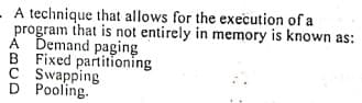 A technique that allows for the execution of a
program that is not entirely in memory is known as:
À Demand paging
B Fixed partitioning
C Swapping
D Pooling.
