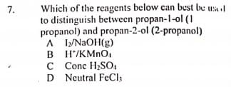 Which of the reagents below can best be usal
to distinguish between propan-1-ol (1
propanol) and propan-2-ol (2-propanol)
A /NAOH(g)
B H/KMNO.
C Conc H2SO,
D Neutral FeCl,
7.
