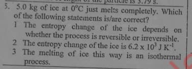 S.
5. 5.0 kg of ice at 0°C just melts completely. Which
of the following statements is/are correct?
1 The entropy change of the ice depends on
whether the process is reversible or irreversible.
2 The entropy change of the ice is 6.2 x 10' J K.
3 The melting of ice this way is an isothermal
process.
