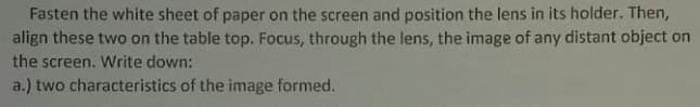 Fasten the white sheet of paper on the screen and position the lens in its holder. Then,
align these two on the table top. Focus, through the lens, the image of any distant object on
the screen. Write down:
a.) two characteristics of the image formed.
