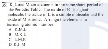 35. K, L and M are elements in the same short period of
the Periodic Table. The oxide of K is a giani
molecule, the axide of L is a simple molecular and the
oxide of M is ionic. Arrange the elements in
increasing atomic number.
A K.M,L.
В М.К.L
C L.M.K
D K,L.M
