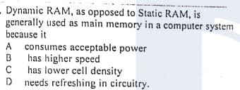 - Dynamic RAM, as opposed to Static RAM, is
generally used as main memory in a computer system
because it
A consumes acceptable power
has higher speed
has lower cell density
D needs refreshing in circuitry.
A
B
