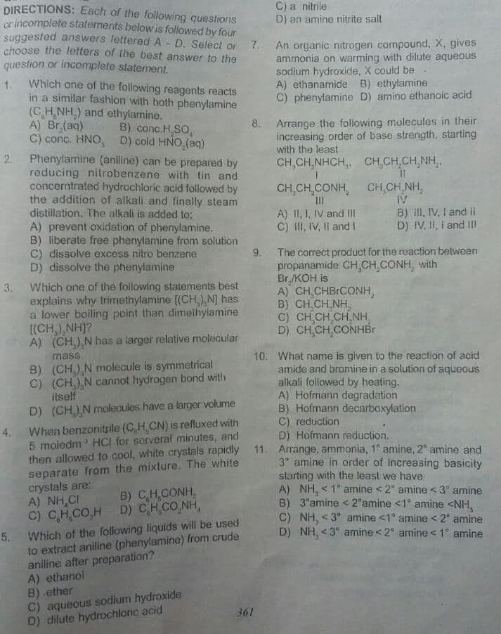 C) a nitrile
D) an amine nitrite salt
DIRECTIONS: Each of the following questions
or incomplete statements below is followed by four
suggested answers lettered A - D. Select or
choose the letters of the best answer to the
question or incomplete statement.
7. An organic nitrogen compound, X, gives
ammonia on warming with dilute aqueous
sodium hydroxide, X could be
A) ethanamide B) ethylamine
C) phenylamine D) amino ethanoic acid
Which one of the following reagents reacts
1.
in a similar fashion with both phenylamine
(C H,NH,) and ethylamine.
A) Br,(aq)
C) conc. HNO, D) cold HNO (aq)
2. Phenylamine (aniline) can be prepared by
reducing nitrobenzene with tin and
concerntrated hydrochloric acid followed by
the addition of alkali and finally steam
distillation. The alkali is added to;
A) prevent oxidation of phenylamine.
B) liberate free phenylamine from solution
C) dissolve excess nitro benzene
D) dissolve the phenylamine
8. Arrange the following molecules in their
increasing order of base strength, starting
with the least
B) conc.H SO,
CH,CH,NHCH,, CH,CH,CH,NH
CH,CH,CONH, CH,CH,NH,
II
A) II, I, IV and II
C) fl, IV, Il andI
IV
B) ill, IV, I and II
D) IV, I1, i and II
The correct product for the reaction between
propanamide CH,CH CONH, with
Br /KOH is
A) CH CHBICONH,
B) CH CH NH,
C) CH CH,CH NH,
D) CH,CH,CONHBI
9.
Which one of the following statements best
explains why trimethylamine [(CH,) N] has
a lower boiling point than dimethyiamine
(CH,),NH]?
A) (CH) N has a larger relative molecular
3.
10. What name is given to the reaction of acid
amide and bromine in a solution of aqueous
alkali foilowed by heating.
A) Hofmann degradation
B) Hofmann decarboxylation
C) reduction
D) Hofmann reduction.
mass
B) (CH) N molecule is symmetrical
C) (CH) N cannot hydrogen bond with
itself
D) (CH) N molecules have a larger volume
4.
When benzonitrile (C H CN) is refluxed with
5 moledm HCI for serveral minutes, and
then allowed to cool, white crystals rapidly 11. Arrange, ammonia, 1" amine, 2 amine and
separate from the mixture. The white
crystals are:
A) NH,CI
C) C,H,CO,H D) CHCO,NH,
3 amine in order of increasing basicity
starting with the least we have
A) NH, < 1° amine < 2" amine < 3° amine
B) 3 amine < 2°amine <1° amine <NH,
C) NH, <3° amine <1° amine < 2° amine
D) NH, <3° amine < 2° amine <1° amine
B) CH,CONH,
Which of the following liquids will be used
to extract aniline (phenylamine) from crude
aniline after preparation?
A) ethanol
B) .ether
C) aqueous sodium hydroxide
D) dilute hydrochloric acid
5.
361
