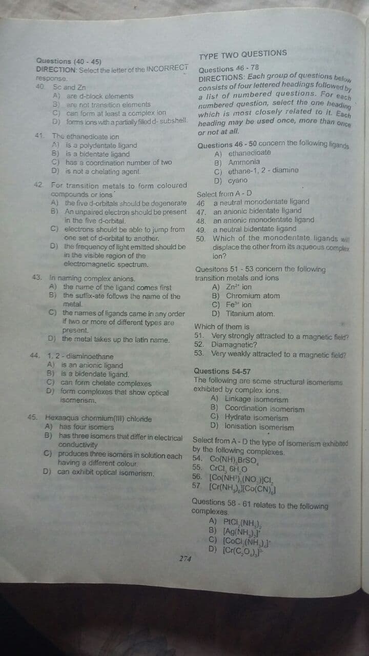 TYPE TWO QUESTIONS
Questions (40 - 45)
DIRECTION: Select the letter of the INCORRECT
response.
40 Sc and Zn
A) are d-block clements
B) are not transition elements
C) can form at least a complex ion
D) formis ions with a partially filledd- subshell.
Questions 46 - 78
DIRECTIONS: Each group of questions bef
consists of four lettered headings fallowed by
a list of numbered questions. For ea
numbered question, select the one heading
which is most closely related to it. En
heading may be used once, more than once
or not at all.
41. The ethanedioate ion
A) is a polydentate ligand
B) is a bidentate ligand
C) has a coordination number of two
D) is not a chelating agent.
Questions 46 - 50 concem the following figande
A) ethanedioate
B) Ammonia
C) ethane-1, 2- diamine
D) cyario
42 For transition metals to form coloured
compounds or ions
A) the five d-orbitals should be degenerate 46 a neutral monodentate ligand
B) An unpaired electron should be present 47. an anionic bidentate ligand
in the five d-orbital.
C) electrons should be able to jump from
one set of d-orbital to another.
D) the frequency of light emitted should be
in the visible region of the
electromagnetic spectrum.
Select from A -D
48. an anionic monodentate ligand
49. a neutral bidentate ligand
50. Which of the monodentate ligands wll
displace the other from its aqueous complex
ion?
43. In naming complex anions.
A) the name of the ligand comes first
B) the suffix-ate follows the name of the
Quesitons 51 -53 concern the following
transition metals and ions
A) Zn* ion
B) Chromium atom
C) Fe" ion
D) Titanium atom.
metal.
C) the names of ligands came in any order
if two or more of different types are
Which of them is
51. Very strongly attracted to a magnetic field?
52. Diamagnetic?
53. Very weakly attracted to a magnetic fleld?
present.
DJ the metal takes up the latin name.
44. 1.2-diaminoethane
A) is an anionic ligand
B) is a bidendate ligand.
C) can form chelate complexes
D) form complexes thet show optical
Questions 54-57
The following are scme structural isomerisms
exhibited by complex ions.
A) Linkage isomerism
B) Coordination isomerism
C) Hydrate isomerism
D) lonisation isomerism
isomerism.
45. Hexaaqua chormium(II) chloride
A) has four isomers
B) has three isomers that differ in electrical
conductivity
C) produces three isomers in solution each
having a different colour.
D) can exhibit optical isomerism.
Select from A - D the type of isomerism exhibited
by the following complexes.
54. Co(NH) BrSo,
55. CrCi, 6H O
56. [Co(NH), (NO.)CI,
57 (Cr(NH),ICo(CN)
Questions 58 - 61 relates to the following
complexes.
A) PICL(NH,),
B) [Ag(NH,)
C) [CoCi (NH,)J
D) [Cr(C,O)
274
