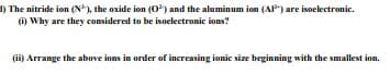 1) The nitride ion (N), the oxide ion (O) and the aluminum ion (AP") are isoclectronic.
(i) Why are they considered to be isoelectronic ions?
(ii) Arrange the above ions in order of increasing ionic size beginning with the smallest ion.
