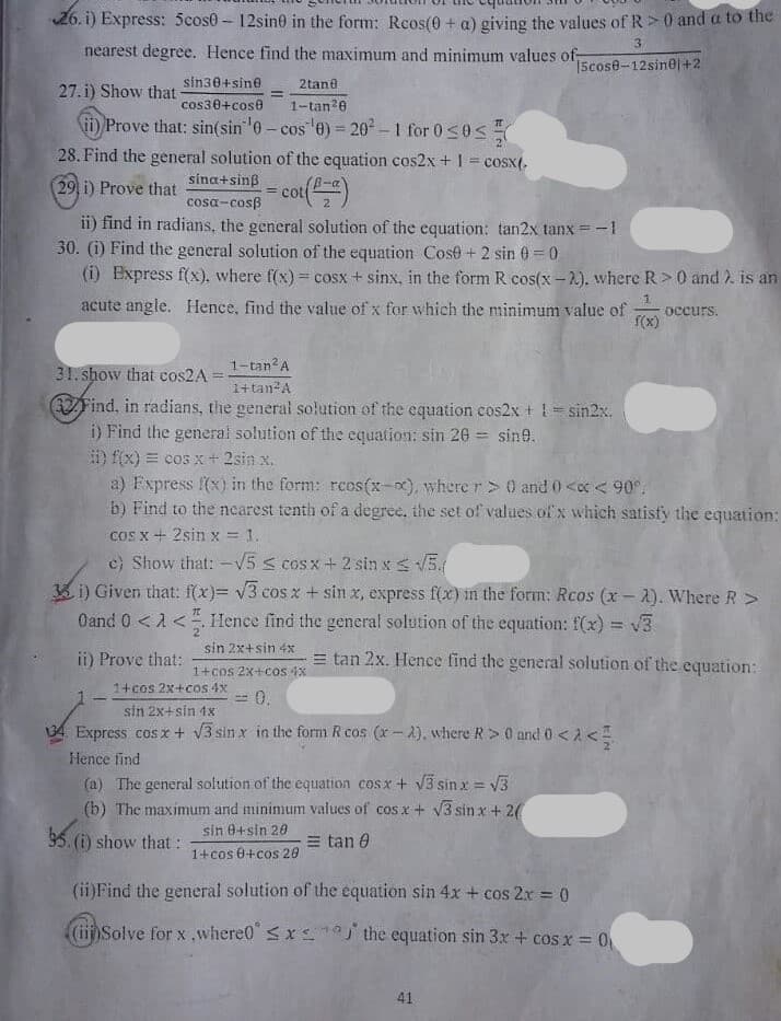 26. i) Express: 5cos0- 12sin0 in the form: Reos(0 + a) giving the values of R>0 and a to the
3
nearest degree. Hence find the maximum and minimum values of-
Scose-12sin@|+2
sin30+sine
2tane
27. i) Show that
cos30+cose
1-tan?e
ii) Prove that: sin(sin 0 - cos e) = 20 -1 for 0 <0 s
28. Find the general solution of the equation cos2x + 1 = cosx(.
%3D
sina+sinß
29 i) Prove that
cot()
cosa-cosß
2.
ii) find in radians, the general solution of the equation: tan2x tanx = -1
30. (i) Find the general solution of the equation Cose + 2 sin 0 = 0
(i) Express f(x), where f(x) = cosx + sinx, in the form R cos(x-2). where R>0 and . is an
acute angle. Hence, find the value of x for which the minimum value of
1.
occurs.
f(x)
31. show that cos2A
1-tan A
1+tan²A
Find, in radians, the general solution of the equation cos2x + = sin2x.
i) Find the general solution of the equation: sin 20 = sin@.
i) f(x) = cos x+ 2sin x.
a) Fxpress f(x) in the form: rcos(x-x), where r >0 and 0<x < 90°.
b) Find to the nearest tenth of a degree, the set of values of x which satisfy the equation:
cos x+ 2sin x = 1.
e) Show that: -V5 s cosx + 2 sin x5.
3 i) Given that: f(x)= v3 cosx + sin x, express f(x) in the forım: Rcos (x-2). Where R >
Oand 0 <1<. Hence find the general solution of the equation: f(x) = 3
!!
sin 2x+sin 4x
ii) Prove that:
= tan 2x. Hence find the general solution of the equation:
1+cos 2x+cos 1x
1+cos 2x+cos 4x
=D 0.
sin 2x+sin 1x
34 Express cosx+ V3 sin x in the form R cos (x -A), where R> 0 and 0 <2 <
Hence find
(a) The general solution of the equation cosx + V3 sin x = V3
(b) The maximum and mininium values of cosx + V3 sin x + 2(
95. (i) show that:
sin 0+sin 20
= tan 0
1+cos 0+cos 20
(ii)Find the general solution of the equation sin 4x + cos 2x = 0
%3D
(iiSolve for x ,where0" <x the equation sin 3x + cos x 0
41
