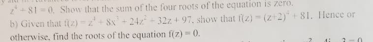 z* + 81 = 0. Show that the sum of the four roots of the equation is zero.
b) Given that f(z) =z + 8x+24z+32z + 97. show that f(z)= (z+2)* + 81. Hence or
otherwise, find the roots of the equation f(z) = (0.
2.
di
