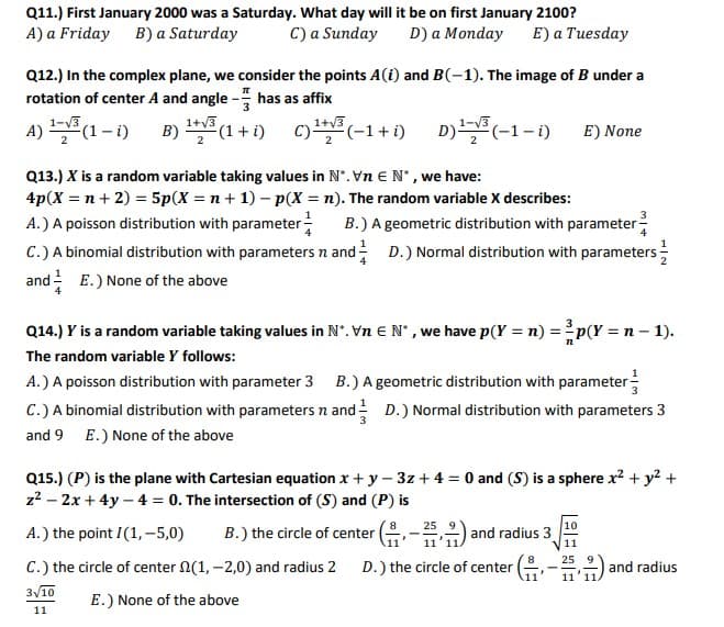 Q11.) First January 2000 was a Saturday. What day will it be on first January 2100?
A) a Friday B) a Saturday
C) a Sunday
D) a Monday
E) a Tuesday
Q12.) In the complex plane, we consider the points A(i) and B(-1). The image of B under a
rotation of center A and angle - has as affix
1-V3
1+v3
1+v3
A) (1– i)
B) (1 + 1)
c) (-1+ i) D)(-1-1)
E) None
Q13.) X is a random variable taking values in N". Vn EN', we have:
4p(X = n+ 2) = 5p(X = n+ 1) – p(X = n). The random variable X describes:
A.) A poisson distribution with parameter-
C.) A binomial distribution with parameters n and D.) Normal distribution with parameters ;
and E.) None of the above
B.) A geometric distribution with parameter
Q14.) Y is a random variable taking values in N°. Vn E N' , we have p(Y = n) =p(Y = n – 1).
The random variable Y follows:
A.) A poisson distribution with parameter 3 B.) A geometric distribution with parameter-
C.) A binomial distribution with parameters n and D.) Normal distribution with parameters 3
and 9 E.) None of the above
Q15.) (P) is the plane with Cartesian equation x + y – 3z + 4 = 0 and (S) is a sphere x? + y? +
z2 – 2x + 4y – 4 = 0. The intersection of (S) and (P) is
10
B.) the circle of center (-,2) and radius 3
8
A.) the point I(1, -5,0)
.11
11
11
8.
25
C.) the circle of center 2(1, -2,0) and radius 2
D.) the circle of center
and radius
11
11'1.
3/10
E.) None of the above
11
