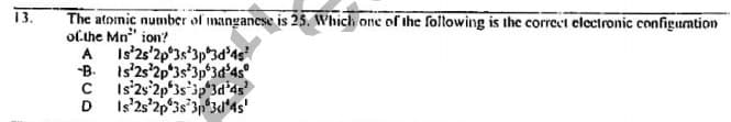 13.
The atoinic number of manganese is 25s. Which one of the following is the correct clectronic configuation
olthe Mn" ion?
A Is'2s'2p*3s*3p°3d'4s
B. Is'2s'2p 3s'3p 3d'4s°
C Is'2s°2p'3s'3p 3d'4s
D Is'2s'2p'3s'3n*3d*4s'
