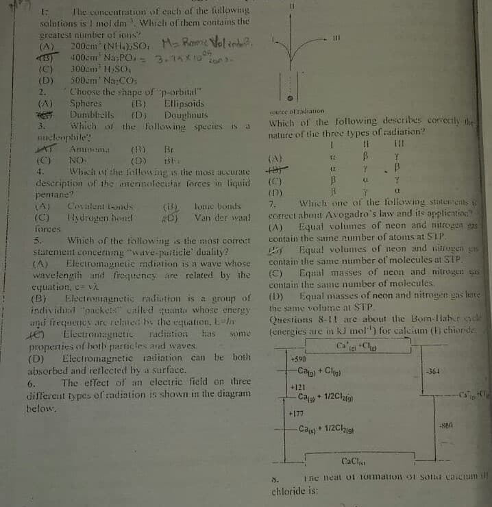 T'he concentration of each of the following
solutions is 1 mol dm Which of them contains the
greatest niunber of ions?
(A)
200cm (NH.),So, H- Rone Volind.
400cm Na PO. - 3.76*10
300cm' HSO,
500cm Na:CO;
Choose the shape of "p-orbital"
Spheres
Dumbbells
Which of the following species Is a
(B)
(C)
(D)
2.
(B) Ellipsoids
(D) Doughnuts
(A)
ource of radiation
Which of the following describes correctly tic
nature of the three types of radiation?
3.
Hucleophile
() Br
(D) BE
Which of the fallowing is dhe most accurate
(C)
(A)
ON
4.
(C).
description of the amernolecutar forçes in liquid
pentane?
(A)
(C)
forces
(D)
Which one of the following staterents S
correct abont Avogadro's law and its application?
Equal volumes of neon and nitrogea gas
Covalent ionds
(i)
lonie bonds
7.
Ilydrogen hond
Van der waa!
(A)
contain the same number of atoms at SIP
Wihich of the following is the most correct
Statement concerning "wave-particle" duality?
Electromagnetic radiation is a wave whose
wavelength und frequency are related by the
5.
Equa! volunmes of neon and nitrogen gs
contain the same number of molecules at STP.
(C)
contain the same number of molecules
(D)
the same volume at STP
Questions 8-1! are about the Born-Haber vele
(energies are in kJ mol") for calcium () chioride
(A)
Equal masses of neon and nitrogen sas
equation, c= vA
(B)
Equal masses of neon and nitrogen gas hate
Electromagnetie radiation is a group of
individurl "packeis" ailed quanta whose energy
ani frequency are relatet hy the equation, E-y
Eiectromagnetie
radiution
has
Some
properties of beoth particles and waves
(D)
absorbed and reflected by a surface.
Ca a +Cha
Electromagnetic raiiation can be both
+590
Ca) + Cla)
-364
6.
The effect of an electrie field on three
+121
different types of radiation is shown in the diagram
below.
Cag) * 1/2Clai9)
+177
Ca) + 1/2Cl1g)
CaCli
8.
Ine neat OL 1Omation 31 Sond caienim
chloride is:
