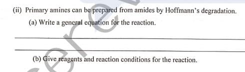 (ii) Primary amines can be prepared from amides by Hoffmann's degradation.
(a) Write a general equation for the reaction.
(b) Give reagents and reaction conditions for the reaction.
