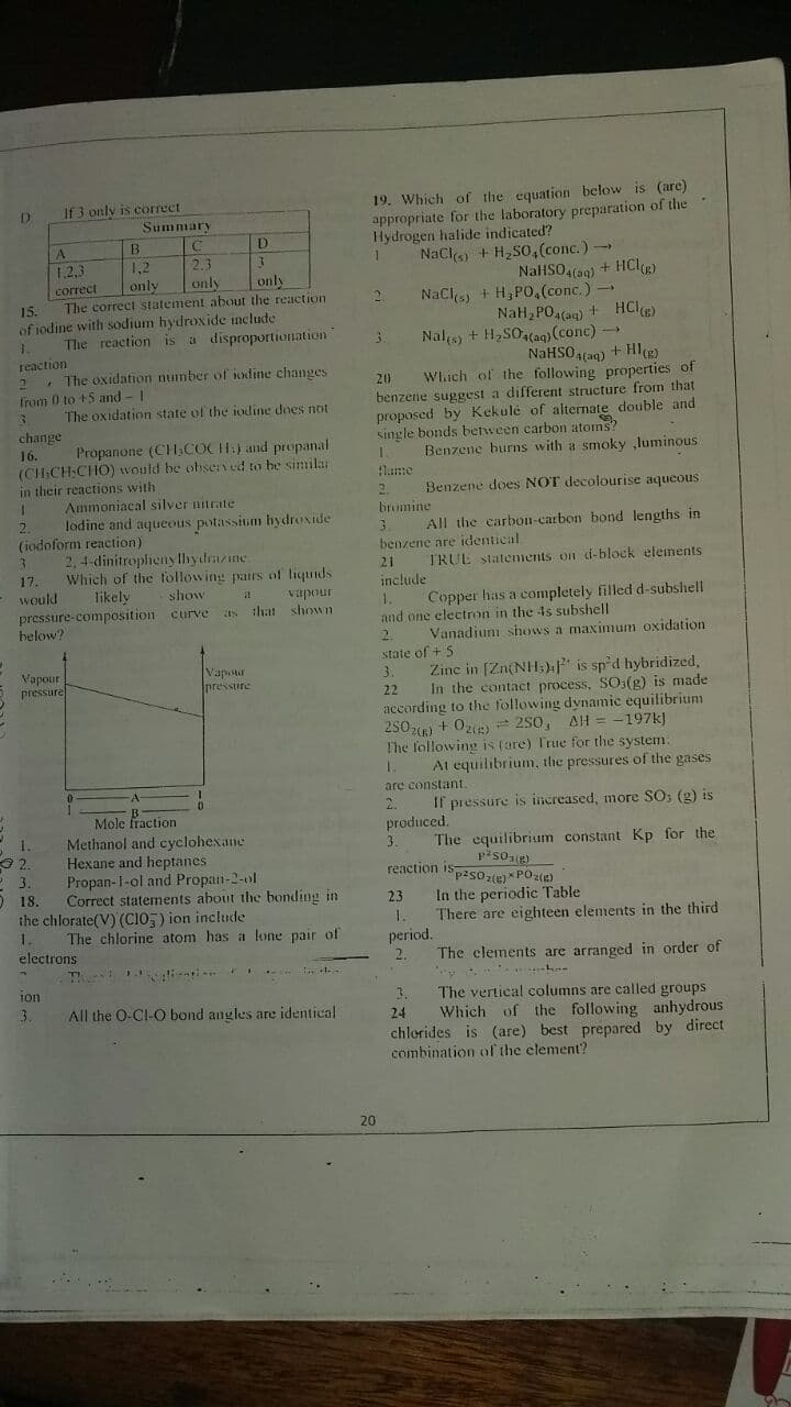 19. Which of the equation below is (are)
appropriate for the laboratory preparation of the
Hydrogen halide indicated?
NaCls) + H,SO,(conc.)
If 3 only is correct
Summary
D.
A.
D
1,2
only
2.3
1.2,3
correct
The correct statement about the reaction
NalHSO,(aq) + HClR)
Nacls + H,PO,.(conc.) -
NaH, PO,(an) + HCl)
Nal + H, SO,(ag) (cone) -
NaHSO4(aq) + Hl)
Which of the following properties of
benzene suggest a different structure from that
proposed by Kekulé of alternate double and
single bonds between carbon atoms?
Benzene burns with a smoky luminous
only
only
21
15.
of 1odine with sodium hydroxide include
The reaction is a disproportionation
1.
reaction
. The oxidation number of iodine changes
Trom 0 to +5 and -I
The oxidation state of the iodine does not
20
change
Propanone (CH.COCH:) and propanal
16.
(CHCH:CHO) would be obser ed to be sinilar
in their reactions with
lame
2.
Benzene does NOT decolourise aqueous
Ammoniacal silver nitrate
brumine
lodine and aquecous potassium bydroxide
(iodoform reaction)
2,4-dinitroplieny llhydrazine
17.
All the carbon-carbon bond lengths in
benzene are identical
3.
21
TRUE statenments on d-block eleiments
Which of the following patrs of liqunds
would
pressure-composition curve as
helow?
include
likely
show
vapour
that shown
1.
and one electron in the 4s subshell
Copper has a completely filled d-subshell
2.
Vanadiuni shows a maximum oxidation
state of + 5
Zine in [Zn(NH;) is sp'd hybridized,
In the contact process, SO:(g) is made
according to the following dynamic equilibrium
2502) + 0) 250, AH = -197k)
The following is (are) True for the system.
Vapour
e pressure
Vapistur
Ipressure
3.
22
1.
At equilibrium, the pressures of the gases
are constant.
2.
Mole fraction
Methanol and cyclohexane
Hexane and heptanes
Propan-1-ol and Propan-2-ol
Correct statements about the bonding in
the chlorate(V) (C105) ion include
The chlorine atom has a lone pair of
If pressure is increased, more SO; (g) is
produced.
The equilibrium constant Kp for the
reaction 1spasoie)* POZE)
1.
3
pisoe)
3.
O 18.
In the periodic Table
There are eighteen elements in the third
23
1.
1.
period.
electrons
2.
The clements are arranged in order of
jon
The vertical columns are called groups
Which of the following anhydrous
chlerides is (are) best prepared by direct
3.
3.
All the O-CI-O bond angles are identical
24
combination ofl the element?
20
